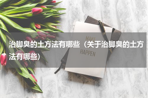 治脚臭的土方法有哪些（关于治脚臭的土方法有哪些）