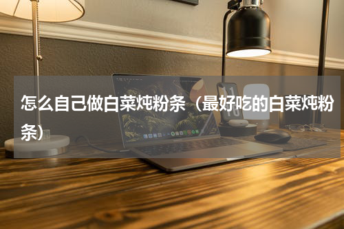 怎么自己做白菜炖粉条（最好吃的白菜炖粉条）