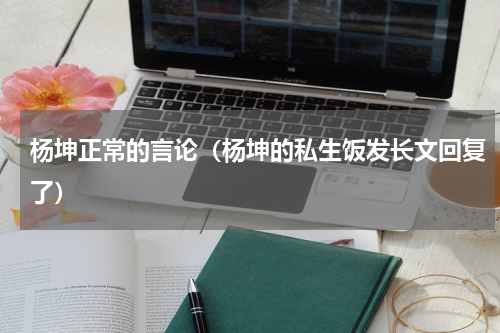 杨坤正常的言论（杨坤的私生饭发长文回复了）