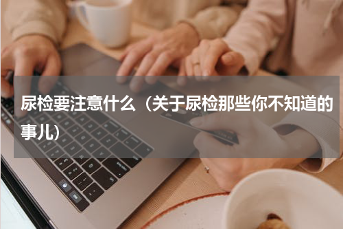 尿检要注意什么（关于尿检那些你不知道的事儿）