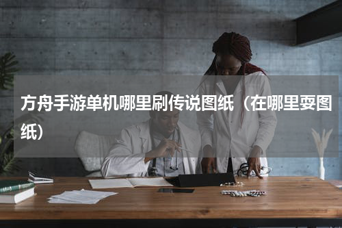 方舟手游单机哪里刷传说图纸（在哪里耍图纸）