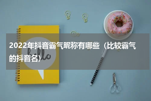 2022年抖音霸气昵称有哪些（比较霸气的抖音名）