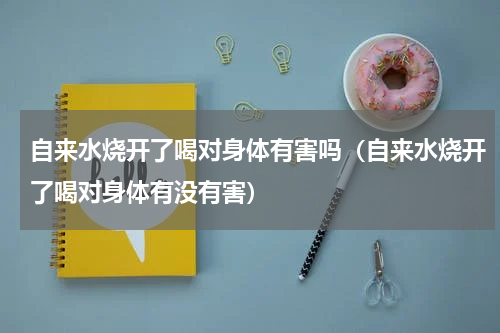 自来水烧开了喝对身体有害吗（自来水烧开了喝对身体有没有害）