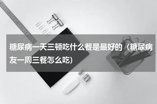 糖尿病一天三顿吃什么餐是最好的（糖尿病友一周三餐怎么吃）