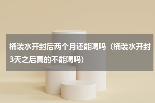 桶装水开封后两个月还能喝吗（桶装水开封3天之后真的不能喝吗）