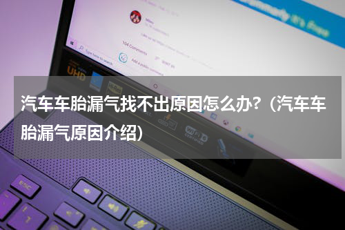 汽车车胎漏气找不出原因怎么办?（汽车车胎漏气原因介绍）