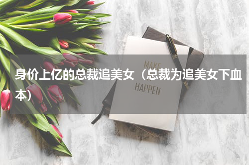 身价上亿的总裁追美女（总裁为追美女下血本）