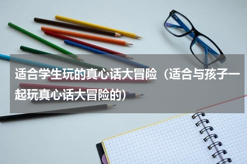 适合学生玩的真心话大冒险（适合与孩子一起玩真心话大冒险的）