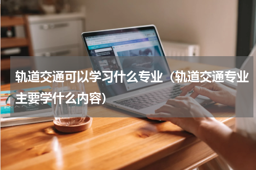 轨道交通可以学习什么专业（轨道交通专业主要学什么内容）
