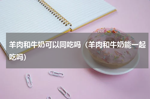 羊肉和牛奶可以同吃吗（羊肉和牛奶能一起吃吗）
