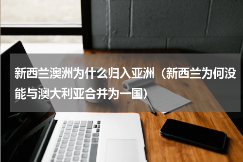 新西兰澳洲为什么归入亚洲（新西兰为何没能与澳大利亚合并为一国）