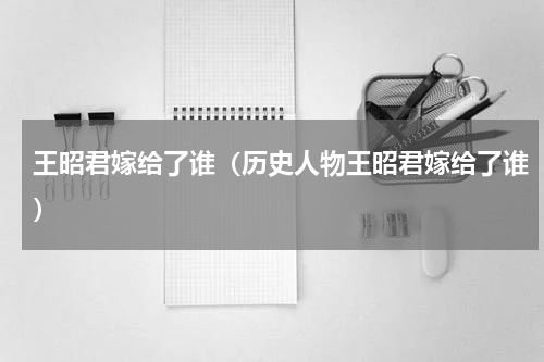 王昭君嫁给了谁（历史人物王昭君嫁给了谁）