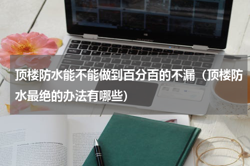 顶楼防水能不能做到百分百的不漏（顶楼防水最绝的办法有哪些）