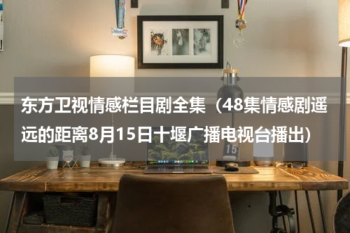 东方卫视情感栏目剧全集（48集情感剧遥远的距离8月15日十堰广播电视台播出）