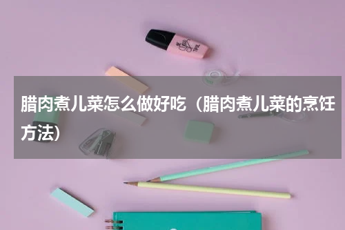 腊肉煮儿菜怎么做好吃（腊肉煮儿菜的烹饪方法）
