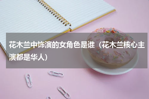 花木兰中饰演的女角色是谁（花木兰核心主演都是华人）