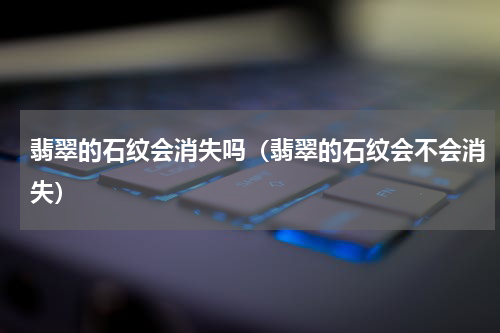 翡翠的石纹会消失吗（翡翠的石纹会不会消失）