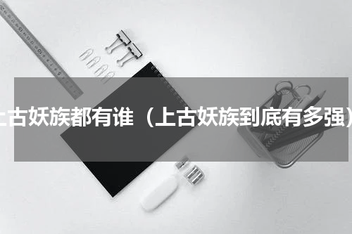 上古妖族都有谁（上古妖族到底有多强）