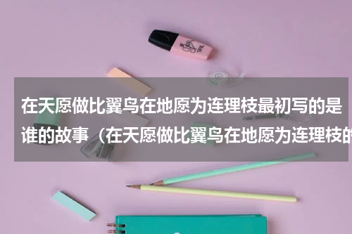 在天愿做比翼鸟在地愿为连理枝最初写的是谁的故事（在天愿做比翼鸟在地愿为连理枝的诗）