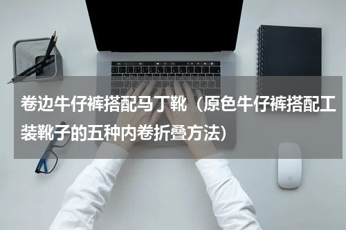 卷边牛仔裤搭配马丁靴（原色牛仔裤搭配工装靴子的五种内卷折叠方法）
