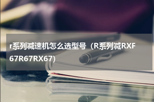 r系列减速机怎么选型号（R系列减RXF67R67RX67）