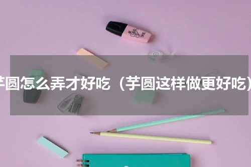 芋圆怎么弄才好吃（芋圆这样做更好吃）