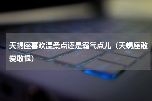 天蝎座喜欢温柔点还是霸气点儿（天蝎座敢爱敢恨）