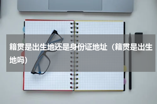 籍贯是出生地还是身份证地址（籍贯是出生地吗）