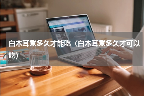 白木耳煮多久才能吃（白木耳煮多久才可以吃）