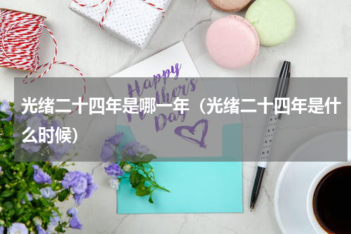 光绪二十四年是哪一年（光绪二十四年是什么时候）