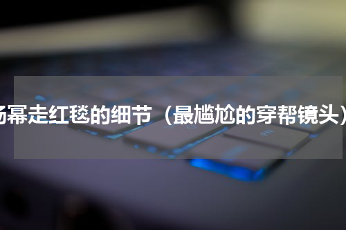 杨幂走红毯的细节（最尴尬的穿帮镜头）