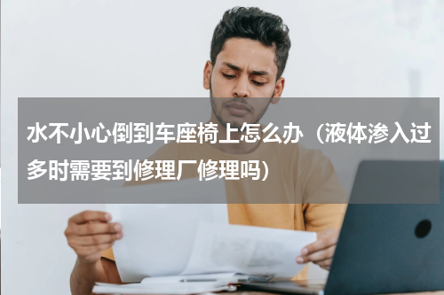 水不小心倒到车座椅上怎么办（液体渗入过多时需要到修理厂修理吗）