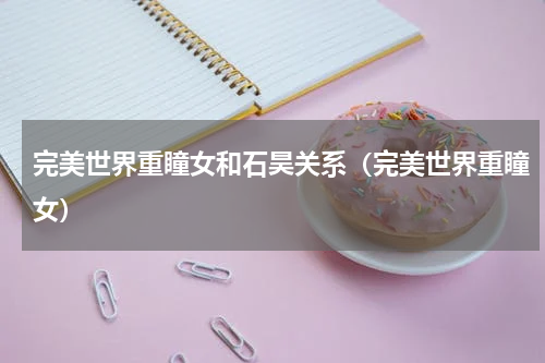 完美世界重瞳女和石昊关系（完美世界重瞳女）