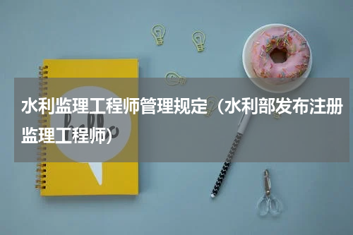水利监理工程师管理规定（水利部发布注册监理工程师）