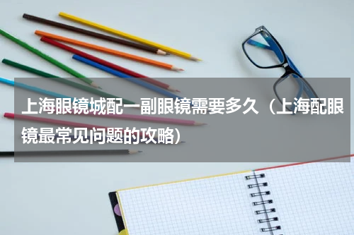 上海眼镜城配一副眼镜需要多久（上海配眼镜最常见问题的攻略）