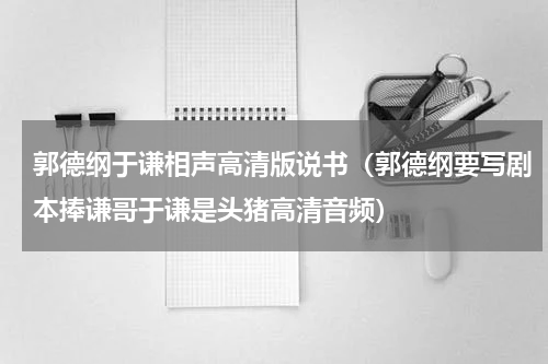 郭德纲于谦相声高清版说书（郭德纲要写剧本捧谦哥于谦是头猪高清音频）
