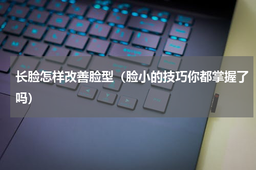 长脸怎样改善脸型（脸小的技巧你都掌握了吗）