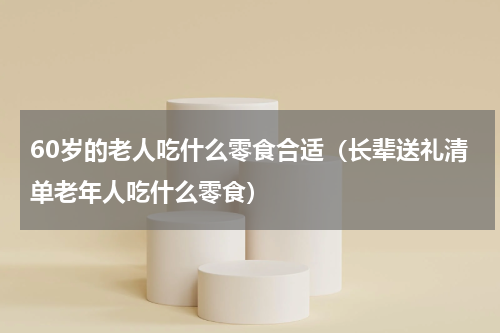 60岁的老人吃什么零食合适（长辈送礼清单老年人吃什么零食）