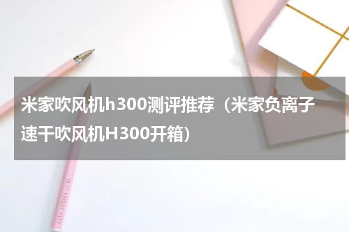 米家吹风机h300测评推荐（米家负离子速干吹风机H300开箱）