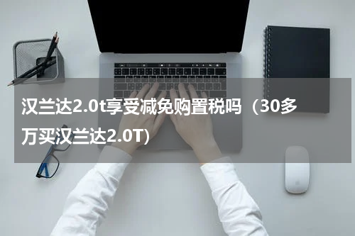 汉兰达2.0t享受减免购置税吗（30多万买汉兰达2.0T）