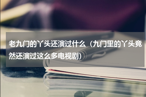 老九门的丫头还演过什么（九门里的丫头竟然还演过这么多电视剧）