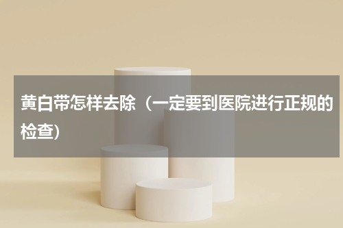 黄白带怎样去除（一定要到医院进行正规的检查）