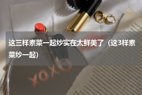 这三样素菜一起炒实在太鲜美了（这3样素菜炒一起）