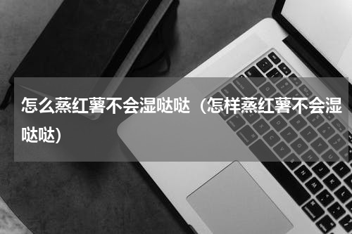 怎么蒸红薯不会湿哒哒（怎样蒸红薯不会湿哒哒）