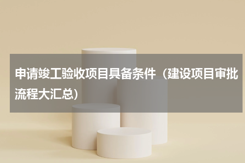 申请竣工验收项目具备条件（建设项目审批流程大汇总）
