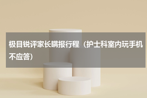 极目锐评家长瞒报行程（护士科室内玩手机不应答）