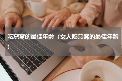 吃燕窝的最佳年龄（女人吃燕窝的最佳年龄）