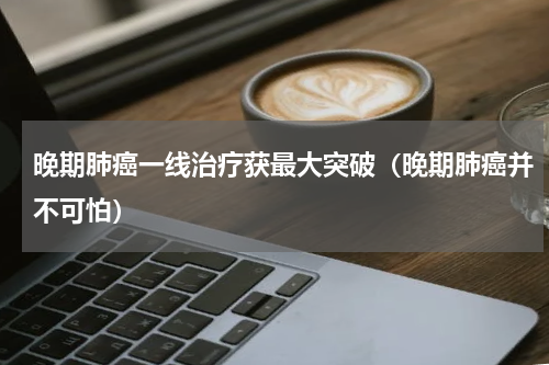 晚期肺癌一线治疗获最大突破（晚期肺癌并不可怕）