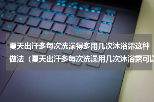 夏天出汗多每次洗澡得多用几次沐浴露这种做法（夏天出汗多每次洗澡用几次沐浴露可以吗）
