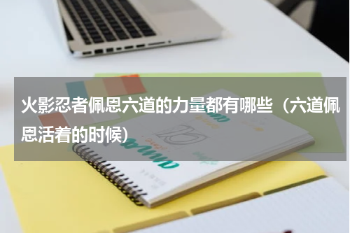 火影忍者佩恩六道的力量都有哪些（六道佩恩活着的时候）